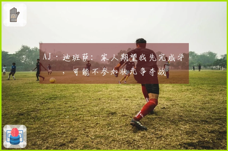 AJ·迪班萨：家人期望我先完成学业，可能不参加状元争夺战