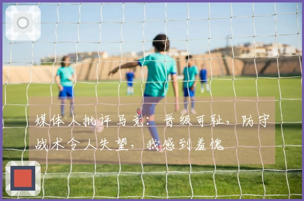 媒体人批评马竞：晋级可耻，防守战术令人失望，我感到羞愧