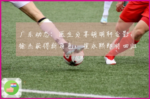 广东动态：医生分享胡明轩合影，徐杰获得新角色，崔永熙即将回归