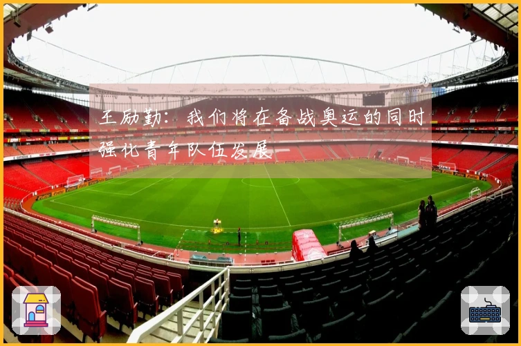 王励勤：我们将在备战奥运的同时强化青年队伍发展