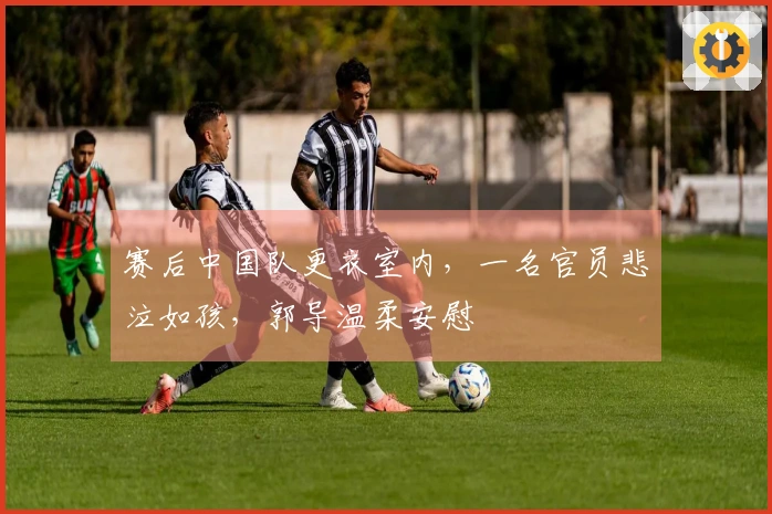 赛后中国队更衣室内，一名官员悲泣如孩，郭导温柔安慰