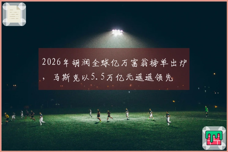 2026年胡润全球亿万富翁榜单出炉，马斯克以5.5万亿元遥遥领先