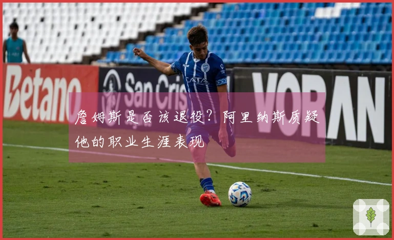 詹姆斯是否该退役？阿里纳斯质疑他的职业生涯表现