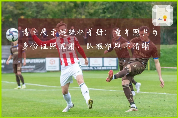 博主展示超级杯手册：童年照片与身份证照混用，队徽印刷不清晰