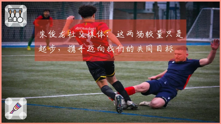 朱俊龙社交媒体：这两场较量只是起步，携手迈向我们的共同目标