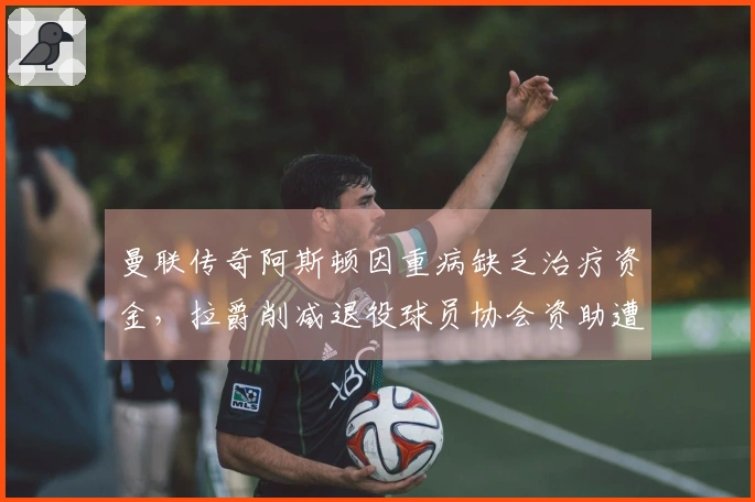 曼联传奇阿斯顿因重病缺乏治疗资金，拉爵削减退役球员协会资助遭批评