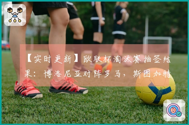 【实时更新】欧联杯淘汰赛抽签结果：博洛尼亚对阵罗马，斯图加特迎战波尔图