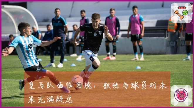 皇马队面临困境，教练与球员对未来充满疑虑