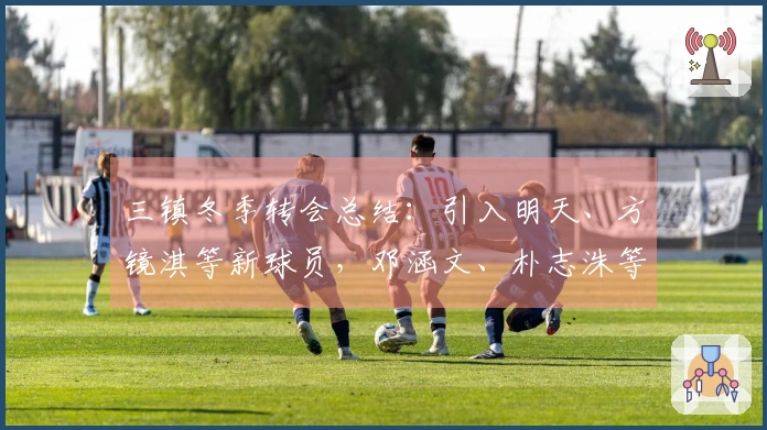 三镇冬季转会总结：引入明天、方镜淇等新球员，邓涵文、朴志洙等离队情况