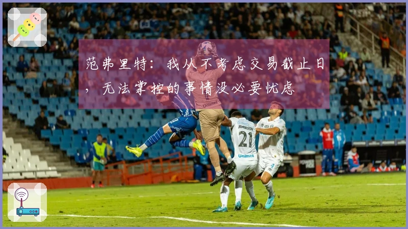 范弗里特：我从不考虑交易截止日，无法掌控的事情没必要忧虑