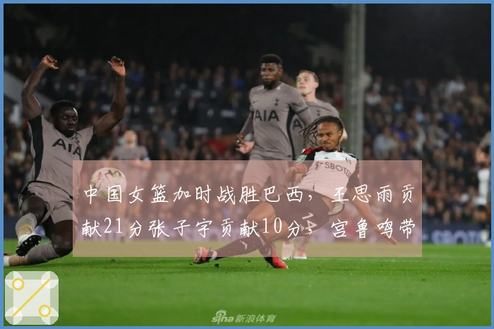 中国女篮加时战胜巴西，王思雨贡献21分张子宇贡献10分，宫鲁鸣带队焕发新生