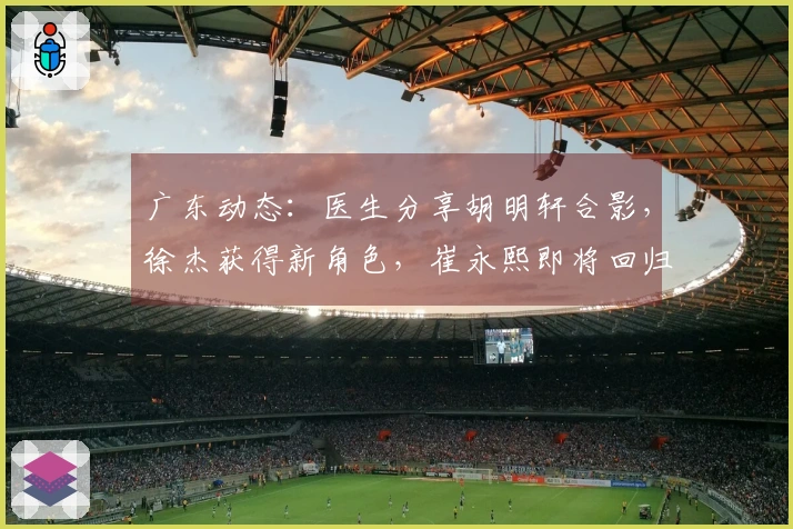 广东动态：医生分享胡明轩合影，徐杰获得新角色，崔永熙即将回归
