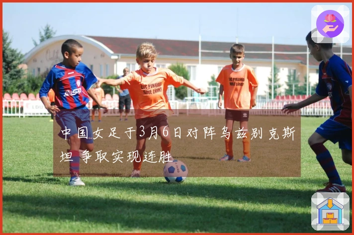 中国女足于3月6日对阵乌兹别克斯坦 争取实现连胜
