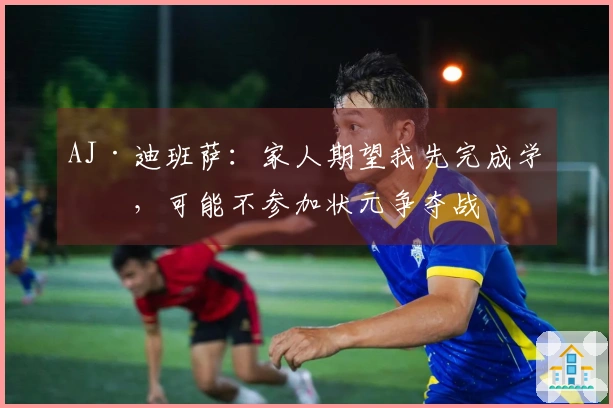 AJ·迪班萨：家人期望我先完成学业，可能不参加状元争夺战