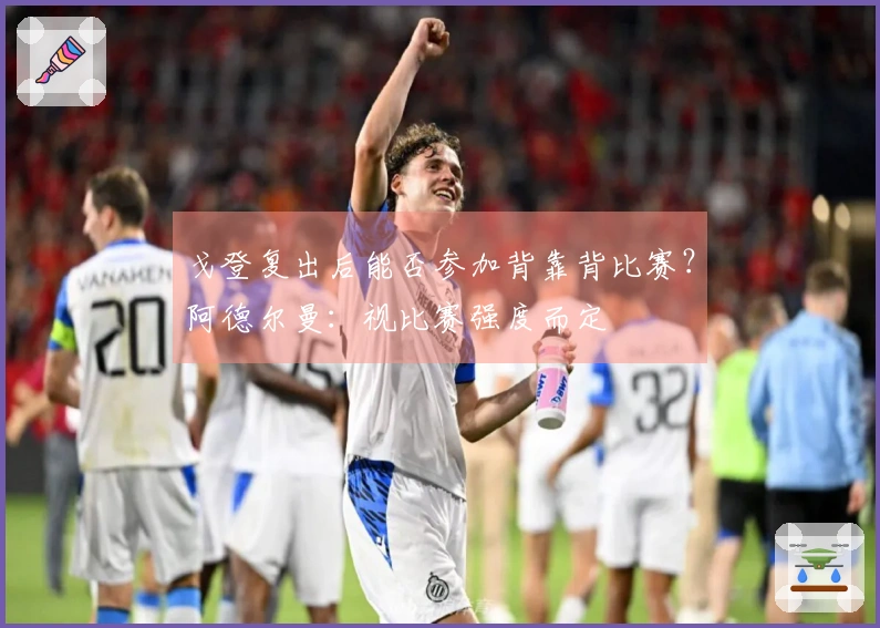 戈登复出后能否参加背靠背比赛？阿德尔曼：视比赛强度而定