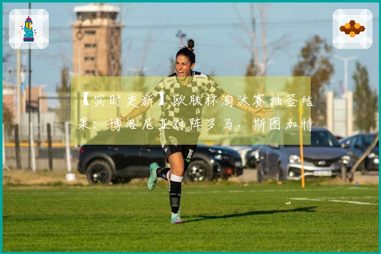 【实时更新】欧联杯淘汰赛抽签结果：博洛尼亚对阵罗马，斯图加特迎战波尔图