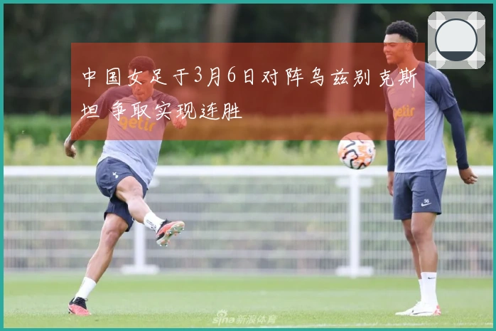 中国女足于3月6日对阵乌兹别克斯坦 争取实现连胜