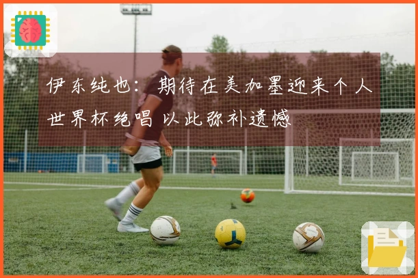 伊东纯也：期待在美加墨迎来个人世界杯绝唱 以此弥补遗憾