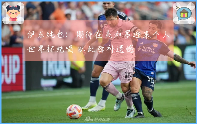 伊东纯也：期待在美加墨迎来个人世界杯绝唱 以此弥补遗憾