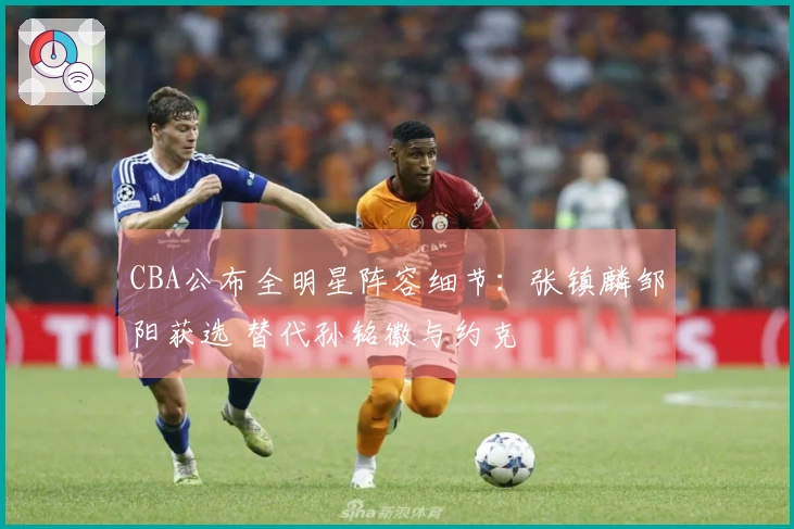 CBA公布全明星阵容细节:张镇麟邹阳获选 替代孙铭徽与约克