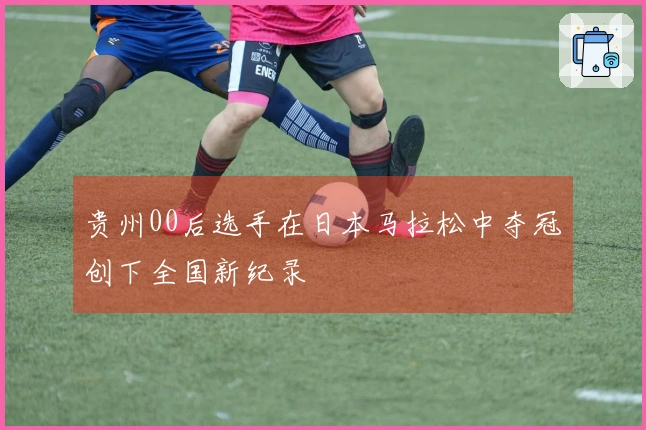 贵州00后选手在日本马拉松中夺冠创下全国新纪录
