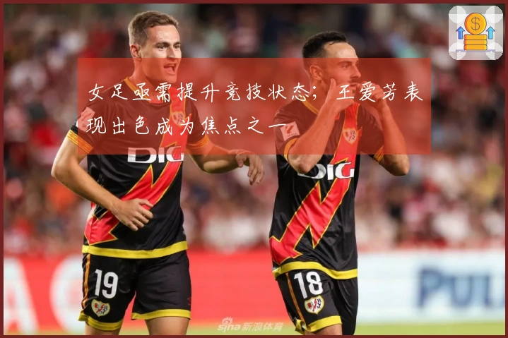 女足亟需提升竞技状态；王爱芳表现出色成为焦点之一